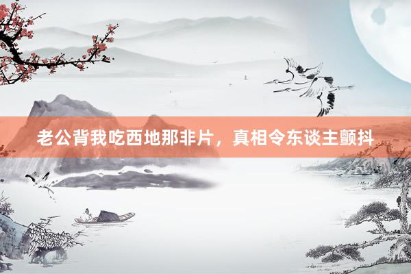 老公背我吃西地那非片，真相令东谈主颤抖